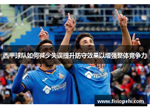 西甲球队如何减少失误提升防守效果以增强整体竞争力