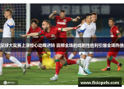 足球大奖赛上演惊心动魄逆转 震撼全场的戏剧性胜利引爆全场热情