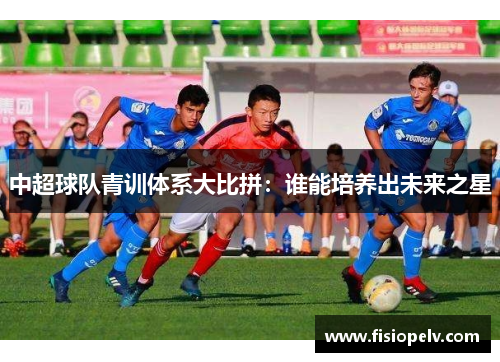 中超球队青训体系大比拼：谁能培养出未来之星